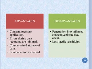 ADVANTAGES
• Constant pressure
application.
• Errors during data
recording are minimal.
• Computerized storage of
data.
• Printouts can be attained.
DISADVANTAGES
• Penetration into inflamed
connective tissue may
occur.
• Less tactile sensitivity.
31
 