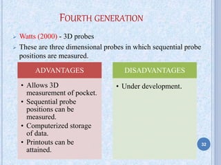 FOURTH GENERATION
 Watts (2000) - 3D probes
 These are three dimensional probes in which sequential probe
positions are measured.
ADVANTAGES
• Allows 3D
measurement of pocket.
• Sequential probe
positions can be
measured.
• Computerized storage
of data.
• Printouts can be
attained.
DISADVANTAGES
• Under development.
32
 