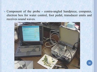  Component of the probe - contra-angled handpiece, computer,
electron box for water control, foot pedal, transducer emits and
receives sound waves.
34
 