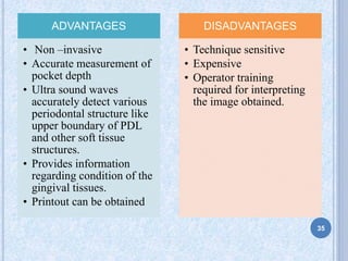 ADVANTAGES
• Non –invasive
• Accurate measurement of
pocket depth
• Ultra sound waves
accurately detect various
periodontal structure like
upper boundary of PDL
and other soft tissue
structures.
• Provides information
regarding condition of the
gingival tissues.
• Printout can be obtained
DISADVANTAGES
• Technique sensitive
• Expensive
• Operator training
required for interpreting
the image obtained.
35
 