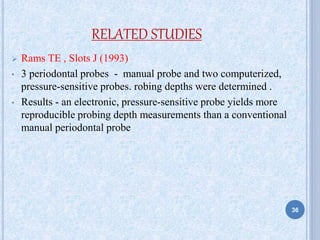 RELATED STUDIES
 Rams TE , Slots J (1993)
• 3 periodontal probes - manual probe and two computerized,
pressure-sensitive probes. robing depths were determined .
• Results - an electronic, pressure-sensitive probe yields more
reproducible probing depth measurements than a conventional
manual periodontal probe
36
 