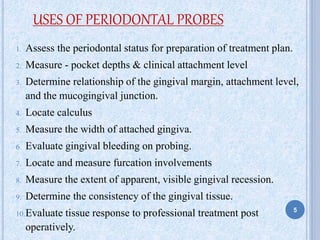 5
1. Assess the periodontal status for preparation of treatment plan.
2. Measure - pocket depths & clinical attachment level
3. Determine relationship of the gingival margin, attachment level,
and the mucogingival junction.
4. Locate calculus
5. Measure the width of attached gingiva.
6. Evaluate gingival bleeding on probing.
7. Locate and measure furcation involvements
8. Measure the extent of apparent, visible gingival recession.
9. Determine the consistency of the gingival tissue.
10.Evaluate tissue response to professional treatment post
operatively.
USES OF PERIODONTAL PROBES
 