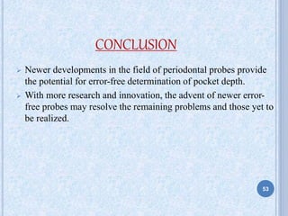 CONCLUSION
 Newer developments in the field of periodontal probes provide
the potential for error-free determination of pocket depth.
 With more research and innovation, the advent of newer error-
free probes may resolve the remaining problems and those yet to
be realized.
53
 