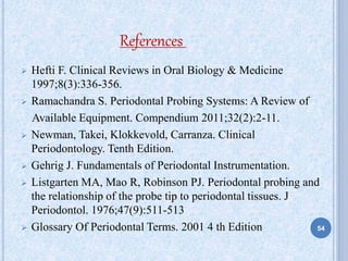  Hefti F. Clinical Reviews in Oral Biology & Medicine
1997;8(3):336-356.
 Ramachandra S. Periodontal Probing Systems: A Review of
Available Equipment. Compendium 2011;32(2):2-11.
 Newman, Takei, Klokkevold, Carranza. Clinical
Periodontology. Tenth Edition.
 Gehrig J. Fundamentals of Periodontal Instrumentation.
 Listgarten MA, Mao R, Robinson PJ. Periodontal probing and
the relationship of the probe tip to periodontal tissues. J
Periodontol. 1976;47(9):511-513
 Glossary Of Periodontal Terms. 2001 4 th Edition
References
54
 