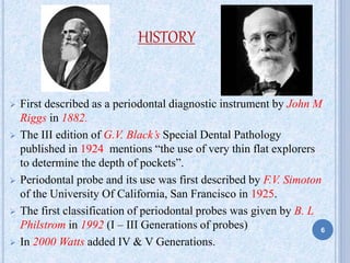 HISTORY
 First described as a periodontal diagnostic instrument by John M
Riggs in 1882.
 The III edition of G.V. Black’s Special Dental Pathology
published in 1924 mentions “the use of very thin flat explorers
to determine the depth of pockets”.
 Periodontal probe and its use was first described by F.V. Simoton
of the University Of California, San Francisco in 1925.
 The first classification of periodontal probes was given by B. L
Philstrom in 1992 (I – III Generations of probes)
 In 2000 Watts added IV & V Generations.
6
 