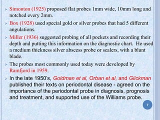  Simonton (1925) proposed flat probes 1mm wide, 10mm long and
notched every 2mm.
 Box (1928) used special gold or silver probes that had 5 different
angulations.
 Miller (1936) suggested probing of all pockets and recording their
depth and putting this information on the diagnostic chart. He used
a medium thickness silver abscess probe or scalers, with a blunt
blade.
 The probes most commonly used today were developed by
Ramfjord in 1959.
 In the late 1950’s, Goldman et al, Orban et al, and Glickman
published their texts on periodontal disease - agreed on the
importance of the periodontal probe in diagnosis, prognosis
and treatment, and supported use of the Williams probe.
7
 
