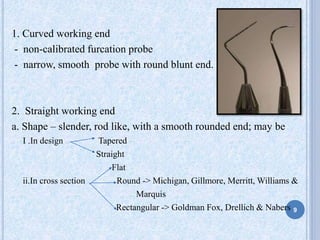 1. Curved working end
- non-calibrated furcation probe
- narrow, smooth probe with round blunt end.
2. Straight working end
a. Shape – slender, rod like, with a smooth rounded end; may be
I .In design Tapered
Straight
Flat
ii.In cross section Round -> Michigan, Gillmore, Merritt, Williams &
Marquis
Rectangular -> Goldman Fox, Drellich & Nabers 9
 