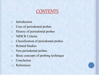 CONTENTS
1) Introduction
2) Uses of periodontal probes
3) History of periodontal probes
4) NIDCR Criteria
5) Classification of periodontal probes
6) Related Studies
7) Non periodontal probes
8) Basic concepts of probing technique
9) Conclusion
10) References
 