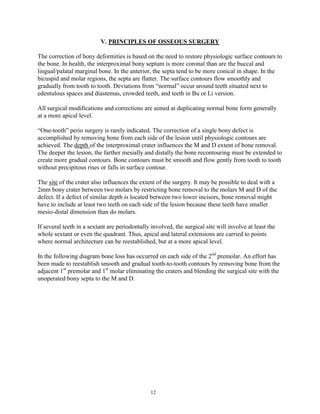 V. PRINCIPLES OF OSSEOUS SURGERY
The correction of bony deformities is based on the need to restore physiologic surface contours to
the bone. In health, the interproximal bony septum is more coronal than are the buccal and
lingual/palatal marginal bone. In the anterior, the septa tend to be more conical in shape. In the
bicuspid and molar regions, the septa are flatter. The surface contours flow smoothly and
gradually from tooth to tooth. Deviations from “normal” occur around teeth situated next to
edentulous spaces and diastemas, crowded teeth, and teeth in Bu or Li version.
All surgical modifications and corrections are aimed at duplicating normal bone form generally
at a more apical level.
“One-tooth” perio surgery is rarely indicated. The correction of a single bony defect is
accomplished by removing bone from each side of the lesion until physiologic contours are
achieved. The depth of the interproximal crater influences the M and D extent of bone removal.
The deeper the lesion, the farther mesially and distally the bone recontouring must be extended to
create more gradual contours. Bone contours must be smooth and flow gently from tooth to tooth
without precipitous rises or falls in surface contour.
The site of the crater also influences the extent of the surgery. It may be possible to deal with a
2mm bony crater between two molars by restricting bone removal to the molars M and D of the
defect. If a defect of similar depth is located between two lower incisors, bone removal might
have to include at least two teeth on each side of the lesion because these teeth have smaller
mesio-distal dimension than do molars.
If several teeth in a sextant are periodontally involved, the surgical site will involve at least the
whole sextant or even the quadrant. Thus, apical and lateral extensions are carried to points
where normal architecture can be reestablished, but at a more apical level.
In the following diagram bone loss has occurred on each side of the 2nd premolar. An effort has
been made to reestablish smooth and gradual tooth-to-tooth contours by removing bone from the
adjacent 1st premolar and 1st molar eliminating the craters and blending the surgical site with the
unoperated bony septa to the M and D.

12

 
