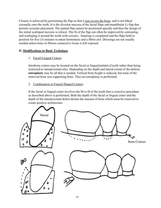Closure is achieved by positioning the flap so that it just covers the bone, and is not hiked
coronally onto the teeth. It is the alveolar mucosa of the facial flaps and mandibular Li flap that
permits accurate placement. The palatal flap cannot be positioned apically and thus the design of
the initial scalloped incision is critical. The fit of the flap can often be improved by contouring
and scalloping it around the tooth with scissors. Suturing is completed and the flaps held in
position for five (5) minutes to attain hemostasis and a fibrin clot. Dressings are not usually
needed unless bone or fibrous connective tissue is left exposed.
D. Modifications to Basic Technique
1. Facial/Lingual Craters:
Intrabony craters may be located on the facial or lingual/palatal of teeth rather than being
restricted to interproximal sites. Depending on the depth and lateral extent of the defects
osteoplasty may be all that is needed. Vertical bone height is reduced, but none of the
removed bone was supporting bone. Thus an osteoplasty is performed.
2. Combination or Funnel-Shaped Craters:
If the facial or lingual crater involves the M or D of the tooth then a resective procedure
as described above is performed. Both the depth of the facial or lingual crater and the
depth of the interproximal defect dictate the amount of bone which must be removed to
create positive architecture.

19

 