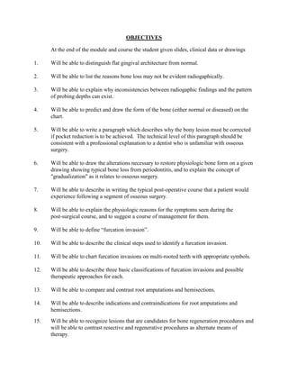 OBJECTIVES
At the end of the module and course the student given slides, clinical data or drawings
1.

Will be able to distinguish flat gingival architecture from normal.

2.

Will be able to list the reasons bone loss may not be evident radiogaphically.

3.

Will be able to explain why inconsistencies between radiogaphic findings and the pattern
of probing depths can exist.

4.

Will be able to predict and draw the form of the bone (either normal or diseased) on the
chart.

5.

Will be able to write a paragraph which describes why the bony lesion must be corrected
if pocket reduction is to be achieved. The technical level of this paragraph should be
consistent with a professional explanation to a dentist who is unfamiliar with osseous
surgery.

6.

Will be able to draw the alterations necessary to restore physiologic bone form on a given
drawing showing typical bone loss from periodontitis, and to explain the concept of
"gradualization" as it relates to osseous surgery.

7.

Will be able to describe in writing the typical post-operative course that a patient would
experience following a segment of osseous surgery.

8.

Will be able to explain the physiologic reasons for the symptoms seen during the
post-surgical course, and to suggest a course of management for them.

9.

Will be able to define “furcation invasion”.

10.

Will be able to describe the clinical steps used to identify a furcation invasion.

11.

Will be able to chart furcation invasions on multi-rooted teeth with appropriate symbols.

12.

Will be able to describe three basic classifications of furcation invasions and possible
therapeutic approaches for each.

13.

Will be able to compare and contrast root amputations and hemisections.

14.

Will be able to describe indications and contraindications for root amputations and
hemisections.

15.

Will be able to recognize lesions that are candidates for bone regeneration procedures and
will be able to contrast resective and regenerative procedures as alternate means of
therapy.

 