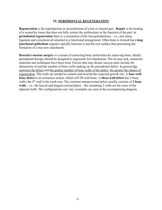 IX. PERIODONTAL REGENERATION
Regeneration is the reproduction or reconstitution of a lost or injured part. Repair is the healing
of a wound by tissue that does not fully restore the architecture or the function of the part. In
periodontal regeneration there is a restoration of the lost periodontium – i.e., new bone,
ligament and cementum all attached in a functional arrangement. Often bone is formed but a long
junctional epithelium migrates apically between it and the root surface thus preventing the
formation of a true new attachment.
Resective osseous surgery is a means of correcting bony deformities by removing bone. Ideally
periodontal therapy should be designed to regenerate lost attachment. Not an easy task, numerous
materials and techniques have been tried. Factors that may dictate success rates include the
dimensions of and the number of bony wells making up the periodontal defect. In general the
narrower the defect and the greater number of bony walls of the defect, the greater the chance of
regeneration. The walls are needed to contain and nourish the expected growth site. A four-wall
bony defect is an extraction socket, which will fill with bone. A three-wall defect has 3 bony
walls; the 4th wall is the tooth root. The common interproximal defect usually consists of 2 bony
walls – i.e., the buccal and lingual cortical plates – the remaining 2 walls are the roots of the
adjacent teeth. The configurations can vary; examples are seen in the accompanying diagram.

32

 