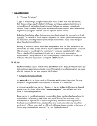 A. Flap Debridement
1. “Prichard Technique”
A type of flap curettage, this procedure is best suited to three-wall bony deformities.
Full-thickness flaps are elevated on both buccal and lingual. All granulation tissue is
removed from all walls of the bony lesion and the bone and tooth are meticulously
curetted. Some clinicians perforate the walls of the lesion with small round burs to allow
migration of osteogenic elements from the adjacent marrow spaces.
In Prichard's technique when the flaps are replaced and sutured, the marginal bone is left
denuded. The rationale is that it may take longer for the surface epithelium to migrate into
the defect thus providing time for coronal regeneration to take place. Some therapists
place the patient on antibiotics.
Healing, if successful, occurs when bone is regenerated from the floor and walls of the
lesion to fill the defect. Care is taken to ensure that the tooth is not in traumatic occlusion.
This procedure is considered to be predictable by some and unpredictable by others.
Where a localized lesion exists and the alternative is extraction, an attempt at
regeneration is clearly indicated. Resective surgery may be too destructive to adjacent
teeth and extraction may demand an implant, a FPD or a RPD.
B. Grafts
Prichard’s method focuses on meticulous debridement of the defect. Some clinician’s feel
that additional regeneration potential exists if bone grafts or synthetic materials are added
after the receptor site has been prepared à la Prichard.
1. Autografts/Autogenous Grafts
An autograft refers to tissue transferred from one position to another within the same
individual. The graft can be harvested from an intraoral or extraoral site.
a. Intraoral: Alveolar bone marrow, shavings of marrow and cortical bone, or a slurry of
ground bone, blood and saliva called "osseous coagulum", have all been used in an
effort to stimulate regeneration.
Bone marrow is considered desirable because of the larger number of cells available for
regeneration. Unfortunately good donor sites are difficult to find in the oral cavity.
Nevertheless an adjacent site of osseous surgery may provide osseous coagulum for
localized uncorrectable lesions. An edentulous area nearby or a tuberosity may offer a
good supply of donor bone. An 8 to a 10-week-old extraction socket often is the source of
bone with good osteoblastic potential. The chin also has been used.

34

 