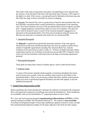 The results of this type of regenerative procedure vary depending on case selection and
the clinician. Some feel that in the three-wall and similar type of lesions, a 50% repair of
the depth is in order. If this occurs, a second graft may be indicated or the lesion may now
fall within the range of those correctable by resective reshaping.
b. Extraoral: The anterior iliac crest is a good source of marrow and cancellous bone, but
does demand a second procedure usually performed by a hematologist in the operating
room. New bone formation can occur in the periodontal defect, but not without a possible
price. A fresh autogenous extraoral bone graft can cause root resorption. This does not
occur when an intraoral source is used or if the extraoral autograft is frozen prior to
placement in the periodontal defect. New bone may be produced using this source, but
that does not mean that it is attached to the tooth root via a functional PDL.
2. Allografts/Homografts
An allograft is a graft between genetically dissimilar members of the same species.
Sterilized freeze-dry bone and decorticated freeze-dry bone are readily available from a
number of reputable organizations including The American Red Cross. Gamma
irradiation of the total donor (a cadaver within 12 - 24 hours of death) eliminates surface
contaminates and the use of ethylene oxide destroys any possible HIV or hepatitis. Some
clinics mix the harvested bone with tetracycline in the hope of increasing regeneration
potential.
3. Heterografts/Xenografts
These grafts are taken from a donor of another species, such as cattle (bovine bone).
4. Synthetic Grafts
A variety of bioceramic materials (hydroxyapatite or tricalcium phosphate) have been
used in recent years as grafts. Some are resorbed; others remain as inert fillers in the
periodontal defects. There is no convincing evidence that these synthetic graft materials
induce new bone or periodontal ligament formation, provide tooth support, or prevent
epithelial downgrowth.
C. Guided Tissue Regeneration (GTR)
Barrier membranes have been introduced to eliminate the influence of unwanted cells and permit
those with regenerative properties to proliferate and contact the denuded root. Some membranes
are resorbable; some are not and demand a 2nd surgical procedure to remove them.
W.L. Gore and Associates has designed expanded polytetrafluorethylene (e-PTFE), a Teflon
material marketed as GORE-TEX Periodontal Material (R). The material is non-resorbable.
According to biological principles 4 tissue types (epithelium, gingival connective tissue, alveolar
bone and periodontal ligament) compete for the space adjacent to the tooth root after surgery.

35

 