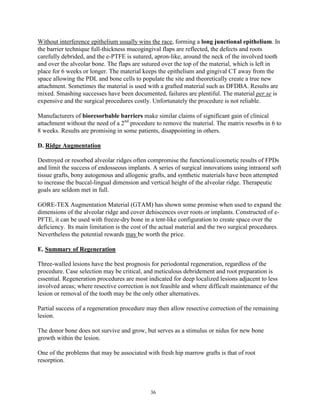 Without interference epithelium usually wins the race, forming a long junctional epithelium. In
the barrier technique full-thickness mucogingival flaps are reflected, the defects and roots
carefully debrided, and the e-PTFE is sutured, apron-like, around the neck of the involved tooth
and over the alveolar bone. The flaps are sutured over the top of the material, which is left in
place for 6 weeks or longer. The material keeps the epithelium and gingival CT away from the
space allowing the PDL and bone cells to populate the site and theoretically create a true new
attachment. Sometimes the material is used with a grafted material such as DFDBA. Results are
mixed. Smashing successes have been documented, failures are plentiful. The material per se is
expensive and the surgical procedures costly. Unfortunately the procedure is not reliable.
Manufacturers of bioresorbable barriers make similar claims of significant gain of clinical
attachment without the need of a 2nd procedure to remove the material. The matrix resorbs in 6 to
8 weeks. Results are promising in some patients, disappointing in others.
D. Ridge Augmentation
Destroyed or resorbed alveolar ridges often compromise the functional/cosmetic results of FPDs
and limit the success of endosseous implants. A series of surgical innovations using intraoral soft
tissue grafts, bony autogenous and allogenic grafts, and synthetic materials have been attempted
to increase the buccal-lingual dimension and vertical height of the alveolar ridge. Therapeutic
goals are seldom met in full.
GORE-TEX Augmentation Material (GTAM) has shown some promise when used to expand the
dimensions of the alveolar ridge and cover dehiscences over roots or implants. Constructed of ePFTE, it can be used with freeze-dry bone in a tent-like configuration to create space over the
deficiency. Its main limitation is the cost of the actual material and the two surgical procedures.
Nevertheless the potential rewards may be worth the price.
E. Summary of Regeneration
Three-walled lesions have the best prognosis for periodontal regeneration, regardless of the
procedure. Case selection may be critical, and meticulous debridement and root preparation is
essential. Regeneration procedures are most indicated for deep localized lesions adjacent to less
involved areas; where resective correction is not feasible and where difficult maintenance of the
lesion or removal of the tooth may be the only other alternatives.
Partial success of a regeneration procedure may then allow resective correction of the remaining
lesion.
The donor bone does not survive and grow, but serves as a stimulus or nidus for new bone
growth within the lesion.
One of the problems that may be associated with fresh hip marrow grafts is that of root
resorption.

36

 