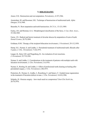 X. BIBLIOGRAPHY
Amen, C.R.: Hemisection and root amputation. Periodontics, 4:197,1966.
Amsterdam, M. and Rossman, S.R.: Technique of hemisection of multirooted teeth. Alpha
Omegan, 53:4,1960.
Basaraba, N.: Root amputation and tooth hemisection. D.C.N.A., 13:121,1969.
Easley, J.R. and Drennan, G.A.: Morphological classification of the furca. J. Can. Dent. Assoc.,
35:104,1969.
Farrar, J.N.: Radical and heroic treatment of alveolar abscess by amputation of roots of teeth.
Dental Cosmos, 26:79,1884.
Goldman, H.M.: Therapy of the incipient bifurcation involvement. J. Periodontol, 29:112,1958.
Hamp, S.E., Nyman, S. and Lindhe, J.: Periodontal treatment of multirooted teeth. (Results after
5 years). J. Clin.. Periodontol, 7:126,1975.
Langer, B., Stein, S.D. and Wagenberg, B.: An evaluation of root resections.
J. Periodontol, 52:719,1981.
Nyman, S. and Lindhe, J.: Considerations in the treatment of patients with multiple teeth with
furcation involvements. J. Clin. Periodontol, 3:4,1976.
Nyman, S., Rosling, B. and Lindhe, J.: Effect of professional tooth cleaning on healing after
periodontal surgery. J. Clin. Periodontol, 2:80,1975.
Pontoriero, R., Nyman, S., Lindhe, J., Rosenberg, E. and Sanavi, F.: Guided tissue regeneration
in the treatment of furcation defects in man. J. Clin. Periodontol, 14:618,1986.
Selipsky, H.: Osseous surgery – how much need we compromise? Dent Clin North Am,
20:79,1976.

38

 