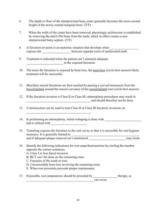 6.

The depth or floor of the interproximal bony crater generally becomes the most coronal
height of the newly created marginal bone. (T/F)

7.

When the walls of the crater have been removed, physiologic architecture is established
by removing Bu and Li/Pal bone from the teeth, which in effect creates a new
interproximal bony septum. (T/F)

8.

A furcation invasion is an anatomic situation that develops when __________________
exposes the __________________ between separate roots of multirooted teeth.

9.

Treatment is indicated when the patient can’t maintain adequate
_______________________ in the exposed furcation.

10. The more the furcation is exposed by bone loss, the more/less (circle best answer) likely
treatment will be successful.
11. Maxillary mesial furcations are best reached by passing a curved instrument from the
buccal/palatal around the mesial curvature of the mesial/palatal root (circle best answer).
12. If the furcation invasion is Class II or Class III, odontoplasty procedures may result in
________________________________________ and should therefore not be done.
13. A hemisection can be used to treat Class II or Class III furcation invasions on
________________________________________.
14.

In performing an odontoplasty, initial reshaping is done with _______________________
and is refined with ______________________.

15. Tunneling exposes the furcation to the oral cavity so that it is accessible for oral hygiene
measures. It is generally limited to __________________________________________,
and if adequate plaque removal isn’t maintained _______________________ may result.
16. Identify the following indications for root amps/hemisections by circling the number
opposite the correct sentences.
A. Class I or less furcal invasion.
B. RCT can’t be done on the remaining roots.
C. Fractures of the tooth or root.
D. Uncorrectable bone loss involving the remaining roots.
E. When root proximity prevents proper maintenance.
17. If possible, root amputations should be preceded by _______________ therapy, as
__________________________________________ can occur.

40

 