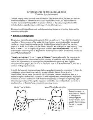 II. TOPOGRAPHY OF THE ALVEOLAR BONE
(Predicting Bony Architecture)
Gingival surgery cannot eradicate bony deformities. The problem lies in the bone and until the
aberrant topography is corrected by resective or regenerative means, the defects and their
resultant increased probing depths will remain. Selection of the correct surgical method for
pocket reduction depends, in part, on the type of bony defects present.
The detection of bony deformities is made by evaluating the pattern of probing depths and by
examining radiographs.
A. Pattern of Probing Depths
The gingival margin has an innate tendency to follow a scalloped or “wave-like” configuration
regardless of the topography of the underlying bone. In other words the tips of the interdental
papillae are situated more coronally than the facial or lingual/palatal height of the marginal
gingival. In health the alveolar crest also follows a similar wave-like pattern approximately 2 mm
apical to the CEJ. This scalloped configuration is called “positive architecture”. It is more
extreme in the anterior regions of the jawbones than the posterior where it sometimes assumes an
almost “flat architecture”.
“Negative architecture” (a.k.a. “reverse architecture”) exists when either the gingiva or the
bone is destroyed in the interproximal regions resulting in interdental areas being apical to the
level of the adjacent facial or lingual/palatal gingiva or bone respectively. This happens
infrequently in the gingiva, but can exist in conditions such as NUP/trenchmouth. In bone it is a
common finding in periodontitis.
In health the bone and gingiva run in parallel waves and probing depths are minimal (1-3mm). In
periodontitis interproximal bone typically is resorbed faster than the dense facial or
lingual/palatal cortical plates. The uneven rate of resorption creates a crater in the bone or a
pattern of negative architecture. Regardless of what happens in the underlying bone, the gingiva
maintains its positive architecture with the resultant deepening of interproximal probing depths.
Inflammatory swelling of the papillae may cause some of the increased depth; the rest is due to
attachment loss of the underlying periodontal supporting tissues.

Resorption occurs at
alveolar crest. Once it
is destroyed the
underlying bone
marrow resorbs more
quickly than the dense
Bu and Li cortical
plates.

2

 