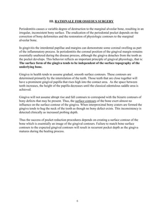 III. RATIONALE FOR OSSEOUS SURGERY
Periodontitis causes a variable degree of destruction to the marginal alveolar bone, resulting in an
irregular, inconsistent bony surface. The eradication of the periodontal pocket depends on the
correction of bony deformities and the restoration of physiologic contours to the marginal
alveolar bone.
In gingivitis the interdental papillae and margins can demonstrate some coronal swelling as part
of the inflammatory process. In periodontitis the coronal position of the gingival margin remains
essentially unaltered during the disease process, although the gingiva detaches from the tooth as
the pocket develops. This behavior reflects an important principle of gingival physiology, that is:
The surface form of the gingiva tends to be independent of the surface topography of the
underlying bone.
Gingiva in health tends to assume gradual, smooth surface contours. These contours are
determined primarily by the interrelation of the teeth. Those teeth that are close together will
have a prominent gingival papilla that rises high into the contact area. As the space between
teeth increases, the height of the papilla decreases until the classical edentulous saddle area is
achieved.
Gingiva will not assume abrupt rise and fall contours to correspond with the bizarre contours of
bony defects that may be present. Thus, the surface contours of the bone exert almost no
influence on the surface contour of the gingiva. When interproximal bony craters are formed the
gingiva tends to hug the neck of the tooth as though no bony defect exists. This inconsistency is
detected clinically as increased probing depth.
Thus the success of pocket reduction procedures depends on creating a surface contour of the
bone which is essentially an image of the gingival contours. Failure to match bone surface
contours to the expected gingival contours will result in recurrent pocket depth as the gingiva
matures during the healing process.

6

 