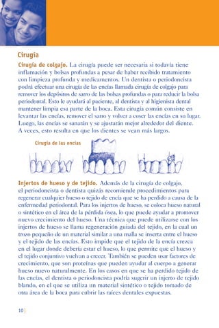 10 |
Cirugía
Cirugía de colgajo. La cirugía puede ser necesaria si todavía tiene
inflamación y bolsas profundas a pesar de haber recibido tratamiento
con limpieza profunda y medicamentos. Un dentista o periodoncista
podrá efectuar una cirugía de las encías llamada cirugía de colgajo para
remover los depósitos de sarro de las bolsas profundas o para reducir la bolsa
periodontal. Esto le ayudará al paciente, al dentista y al higienista dental
mantener limpia esa parte de la boca. Esta cirugía común consiste en
levantar las encías, remover el sarro y volver a coser las encías en su lugar.
Luego, las encías se sanarán y se ajustarán mejor alrededor del diente.
A veces, esto resulta en que los dientes se vean más largos.
Cirugía de las encías
Injertos de hueso y de tejido. Además de la cirugía de colgajo,
el periodoncista o dentista quizás recomiende procedimientos para
regenerar cualquier hueso o tejido de encía que se ha perdido a causa de la
enfermedad periodontal. Para los injertos de hueso, se coloca hueso natural
o sintético en el área de la pérdida ósea, lo que puede ayudar a promover
nuevo crecimiento del hueso. Una técnica que puede utilizarse con los
injertos de hueso se llama regeneración guiada del tejido, en la cual un
trozo pequeño de un material similar a una malla se inserta entre el hueso
y el tejido de las encías. Esto impide que el tejido de la encía crezca
en el lugar donde debería estar el hueso, lo que permite que el hueso y
el tejido conjuntivo vuelvan a crecer. También se pueden usar factores de
crecimiento, que son proteínas que pueden ayudar al cuerpo a generar
hueso nuevo naturalmente. En los casos en que se ha perdido tejido de
las encías, el dentista o periodoncista podría sugerir un injerto de tejido
blando, en el que se utiliza un material sintético o tejido tomado de
otra área de la boca para cubrir las raíces dentales expuestas.
 