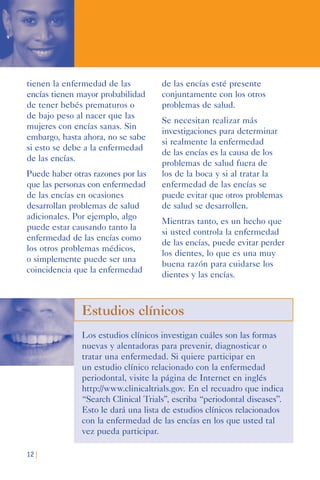 12 |
tienen la enfermedad de las
encías tienen mayor probabilidad
de tener bebés prematuros o
de bajo peso al nacer que las
mujeres con encías sanas. Sin
embargo, hasta ahora, no se sabe
si esto se debe a la enfermedad
de las encías.
Puede haber otras razones por las
que las personas con enfermedad
de las encías en ocasiones
desarrollan problemas de salud
adicionales. Por ejemplo, algo
puede estar causando tanto la
enfermedad de las encías como
los otros problemas médicos,
o simplemente puede ser una
coincidencia que la enfermedad
de las encías esté presente
conjuntamente con los otros
problemas de salud.
Se necesitan realizar más
investigaciones para determinar
si realmente la enfermedad
de las encías es la causa de los
problemas de salud fuera de
los de la boca y si al tratar la
enfermedad de las encías se
puede evitar que otros problemas
de salud se desarrollen.
Mientras tanto, es un hecho que
si usted controla la enfermedad
de las encías, puede evitar perder
los dientes, lo que es una muy
buena razón para cuidarse los
dientes y las encías.
Estudios clínicos
Los estudios clínicos investigan cuáles son las formas
nuevas y alentadoras para prevenir, diagnosticar o
tratar una enfermedad. Si quiere participar en
un estudio clínico relacionado con la enfermedad
periodontal, visite la página de Internet en inglés
http://www.clinicaltrials.gov. En el recuadro que indica
“Search Clinical Trials”, escriba “periodontal diseases”.
Esto le dará una lista de estudios clínicos relacionados
con la enfermedad de las encías en los que usted tal
vez pueda participar.
 