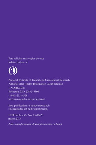Para solicitar más copias de este
folleto, diríjase al:
National Institute of Dental and Craniofacial Research
National Oral Health Information Clearinghouse
1 NOHIC Way
Bethesda, MD 20892–3500
1–866–232–4528
http://www.nidcr.nih.gov/espanol
Esta publicación se puede reproducir
sin necesidad de pedir autorización.
NIH Publicación No. 13–1142S
marzo 2013
NIH...Transformación de Descubrimientos en Salud
 