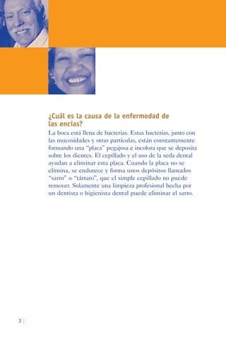 2 |
¿Cuál es la causa de la enfermedad de
las encías?
La boca está llena de bacterias. Estas bacterias, junto con
las mucosidades y otras partículas, están constantemente
formando una “placa” pegajosa e incolora que se deposita
sobre los dientes. El cepillado y el uso de la seda dental
ayudan a eliminar esta placa. Cuando la placa no se
elimina, se endurece y forma unos depósitos llamados
“sarro” o “tártaro”, que el simple cepillado no puede
remover. Solamente una limpieza profesional hecha por
un dentista o higienista dental puede eliminar el sarro.
 