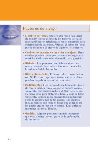 4 |
Factores de riesgo
•	 El hábito de fumar. ¿Quiere otra razón para dejar
de fumar? Fumar es uno de los factores de riesgo
más significativos relacionados con el desarrollo de la
enfermedad de las encías. Además, el hábito de fumar
puede disminuir el efecto de algunos tratamientos.
•	 Cambios hormonales en las niñas y mujeres. Estos
cambios pueden hacer que las encías se hagan más
sensibles facilitando así el desarrollo de la gingivitis.
•	 Diabetes. Las personas con diabetes tienen un
mayor riesgo de desarrollar infecciones, entre ellas,
la enfermedad de las encías.
•	 Otras enfermedades. Enfermedades, como el cáncer
o el SIDA y sus respectivos tratamientos, también
pueden perjudicar la salud de las encías.
•	 Medicamentos. Hay cientos de medicamentos tanto
de receta médica como los que se pueden comprar
sin receta, que pueden reducir el flujo de la saliva.
La saliva sirve para proteger la boca, y si no se tiene
suficiente, la boca queda susceptible a infecciones
como la enfermedad de las encías. Hay algunos
medicamentos que pueden hacer que el tejido de
las encías crezca más de lo normal. Esto dificulta
mantener las encías limpias.
•	 Genética. Algunas personas son más propensas
que otras a tener un caso grave de la enfermedad
de las encías.
 