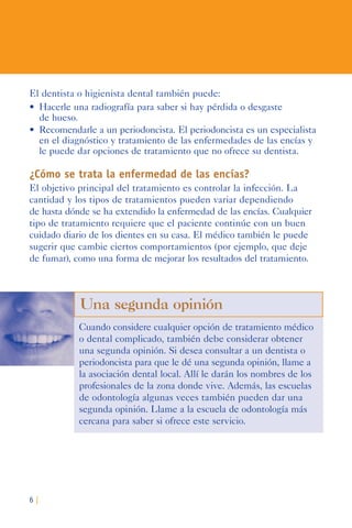 6 |
El dentista o higienista dental también puede:
•	 Hacerle	una	radiografía	para	saber	si	hay	pérdida	o	desgaste	
de hueso.
•	 Recomendarle	a	un	periodoncista.	El	periodoncista	es	un	especialista	
en el diagnóstico y tratamiento de las enfermedades de las encías y
le puede dar opciones de tratamiento que no ofrece su dentista.
¿Cómo se trata la enfermedad de las encías?
El objetivo principal del tratamiento es controlar la infección. La
cantidad y los tipos de tratamientos pueden variar dependiendo
de hasta dónde se ha extendido la enfermedad de las encías. Cualquier
tipo de tratamiento requiere que el paciente continúe con un buen
cuidado diario de los dientes en su casa. El médico también le puede
sugerir que cambie ciertos comportamientos (por ejemplo, que deje
de fumar), como una forma de mejorar los resultados del tratamiento.
Una segunda opinión
Cuando considere cualquier opción de tratamiento médico
o dental complicado, también debe considerar obtener
una segunda opinión. Si desea consultar a un dentista o
periodoncista para que le dé una segunda opinión, llame a
la asociación dental local. Allí le darán los nombres de los
profesionales de la zona donde vive. Además, las escuelas
de odontología algunas veces también pueden dar una
segunda opinión. Llame a la escuela de odontología más
cercana para saber si ofrece este servicio.
 