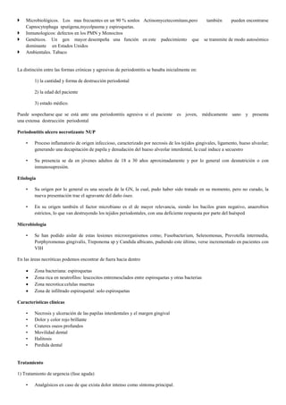  Microbiológicos. Los mas frecuentes en un 90 % sonlos Actinomycetecomitans,pero también pueden encontrarse
Capnocytophaga sputigena,mycolpasma y espiroquetas.
 Inmunologicos: defectos en los PMN y Monocitos
 Genéticos. Un gen mayor desempeña una función en este padecimiento que se transmite de modo autosómico
dominante en Estados Unidos
 Ambientales. Tabaco
La distinción entre las formas crónicas y agresivas de periodontitis se basaba inicialmente en:
1) la cantidad y forma de destrucción periodontal
2) la edad del paciente
3) estado médico.
Puede sospecharse que se está ante una periodontitis agresiva si el paciente es joven, médicamente sano y presenta
una extensa destrucción periodontal
Periodontitis ulcero necrotizante NUP
• Proceso inflamatorio de origen infeccioso, caracterizado por necrosis de los tejidos gingivales, ligamento, hueso alveolar;
generando una decapitación de papila y denudación del hueso alveolar interdental, la cual induce a secuestro
• Su presencia se da en jóvenes adultos de 18 a 30 años aproximadamente y por lo general con desnutrición o con
inmunosupresión.
Etiología
• Su origen por lo general es una secuela de la GN, la cual, pudo haber sido tratado en su momento, pero no curado, la
nueva presentación trae el agravante del daño óseo.
• En su origen también el factor microbiano es el de mayor relevancia, siendo los bacilos gram negativo, anaerobios
estrictos, lo que van destruyendo los tejidos periodontales, con una deficiente respuesta por parte del huésped
Microbiología
• Se han podido aislar de estas lesiones microorganismos como; Fusobacterium, Selenomonas, Prevotella intermedia,
Porphyromonas gingivalis, Treponema sp y Candida albicans, pudiendo este último, verse incrementado en pacientes con
VIH
En las áreas necróticas podemos encontrar de fuera hacia dentro
 Zona bacteriana: espiroquetas
 Zona rica en neutrofilos: leucocitos entremesclados entre espiroquetas y otras bacterias
 Zona necrotica:celulas muertas
 Zona de infiltrado espiroquetal: solo espiroquetas
Características clínicas
• Necrosis y ulceración de las papilas interdentales y el margen gingival
• Dolor y color rojo brillante
• Crateres oseos profundos
• Movilidad dental
• Halitosis
• Perdida dental
Tratamiento
1) Tratamiento de urgencia (fase aguda)
• Analgésicos en caso de que exista dolor intenso como síntoma principal.
 