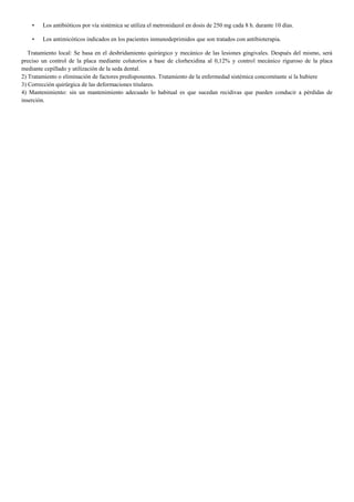 • Los antibióticos por vía sistémica se utiliza el metronidazol en dosis de 250 mg cada 8 h. durante 10 días.
• Los antimicóticos indicados en los pacientes inmunodeprimidos que son tratados con antibioterapia.
Tratamiento local: Se basa en el desbridamiento quirúrgico y mecánico de las lesiones gingivales. Después del mismo, será
preciso un control de la placa mediante colutorios a base de clorhexidina al 0,12% y control mecánico riguroso de la placa
mediante cepillado y utilización de la seda dental.
2) Tratamiento o eliminación de factores predisponentes. Tratamiento de la enfermedad sistémica concomitante si la hubiere
3) Corrección quirúrgica de las deformaciones titulares.
4) Mantenimiento: sin un mantenimiento adecuado lo habitual es que sucedan recidivas que pueden conducir a pérdidas de
inserción.
 