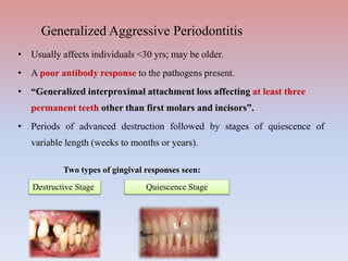 • Usually affects individuals <30 yrs; may be older.
• A poor antibody response to the pathogens present.
• “Generalized interproximal attachment loss affecting at least three
permanent teeth other than first molars and incisors”.
• Periods of advanced destruction followed by stages of quiescence of
variable length (weeks to months or years).
Two types of gingival responses seen:
Destructive Stage Quiescence Stage
Generalized Aggressive Periodontitis
 