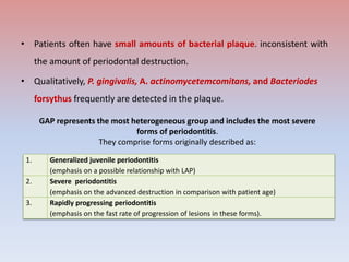 • Patients often have small amounts of bacterial plaque. inconsistent with
the amount of periodontal destruction.
• Qualitatively, P. gingivalis, A. actinomycetemcomitans, and Bacteriodes
forsythus frequently are detected in the plaque.
1. Generalized juvenile periodontitis
(emphasis on a possible relationship with LAP)
2. Severe periodontitis
(emphasis on the advanced destruction in comparison with patient age)
3. Rapidly progressing periodontitis
(emphasis on the fast rate of progression of lesions in these forms).
GAP represents the most heterogeneous group and includes the most severe
forms of periodontitis.
They comprise forms originally described as:
 