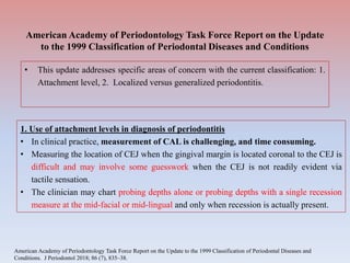 American Academy of Periodontology Task Force Report on the Update
to the 1999 Classification of Periodontal Diseases and Conditions
• This update addresses specific areas of concern with the current classification: 1.
Attachment level, 2. Localized versus generalized periodontitis.
1. Use of attachment levels in diagnosis of periodontitis
• In clinical practice, measurement of CAL is challenging, and time consuming.
• Measuring the location of CEJ when the gingival margin is located coronal to the CEJ is
difficult and may involve some guesswork when the CEJ is not readily evident via
tactile sensation.
• The clinician may chart probing depths alone or probing depths with a single recession
measure at the mid-facial or mid-lingual and only when recession is actually present.
American Academy of Periodontology Task Force Report on the Update to the 1999 Classification of Periodontal Diseases and
Conditions. J Periodontol 2018; 86 (7), 835–38.
 
