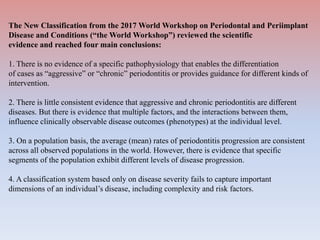 The New Classification from the 2017 World Workshop on Periodontal and Periimplant
Disease and Conditions (“the World Workshop”) reviewed the scientific
evidence and reached four main conclusions:
1. There is no evidence of a specific pathophysiology that enables the differentiation
of cases as “aggressive” or “chronic” periodontitis or provides guidance for different kinds of
intervention.
2. There is little consistent evidence that aggressive and chronic periodontitis are different
diseases. But there is evidence that multiple factors, and the interactions between them,
influence clinically observable disease outcomes (phenotypes) at the individual level.
3. On a population basis, the average (mean) rates of periodontitis progression are consistent
across all observed populations in the world. However, there is evidence that specific
segments of the population exhibit different levels of disease progression.
4. A classification system based only on disease severity fails to capture important
dimensions of an individual’s disease, including complexity and risk factors.
 
