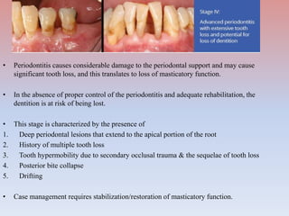 • Periodontitis causes considerable damage to the periodontal support and may cause
significant tooth loss, and this translates to loss of masticatory function.
• In the absence of proper control of the periodontitis and adequate rehabilitation, the
dentition is at risk of being lost.
• This stage is characterized by the presence of
1. Deep periodontal lesions that extend to the apical portion of the root
2. History of multiple tooth loss
3. Tooth hypermobility due to secondary occlusal trauma & the sequelae of tooth loss
4. Posterior bite collapse
5. Drifting
• Case management requires stabilization/restoration of masticatory function.
 