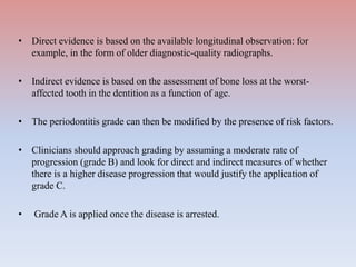 • Direct evidence is based on the available longitudinal observation: for
example, in the form of older diagnostic-quality radiographs.
• Indirect evidence is based on the assessment of bone loss at the worst-
affected tooth in the dentition as a function of age.
• The periodontitis grade can then be modified by the presence of risk factors.
• Clinicians should approach grading by assuming a moderate rate of
progression (grade B) and look for direct and indirect measures of whether
there is a higher disease progression that would justify the application of
grade C.
• Grade A is applied once the disease is arrested.
 