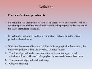 Definition
Clinical definition of periodontitis
• Periodontitis is a chronic multifactorial inflammatory disease associated with
dysbiotic plaque biofilms and characterised by the progressive destruction of
the tooth-supporting apparatus.
• Periodontitis is characterised by inflammation that results in the loss of
periodontal attachment.
• While the formation of bacterial biofilm initiates gingival inflammation, the
disease of periodontitis is characterised by three factors:
1. The loss of periodontal-tissue support, manifested through clinical
attachment loss (CAL) and radiographically assessed alveolar bone loss
2. The presence of periodontal pocketing
3. Gingival bleeding.
 