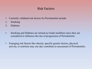Risk Factors
• Currently validated risk factors for Periodontitis include
1. Smoking
2. Diabetes
• Smoking and Diabetes are termed as Grade modifiers since they are
considered to influence the rate of progression of Periodontitis.
• Emerging risk factors like obesity, specific genetic factors, physical
activity, or nutrition may one day contribute to assessment of Periodontitis.
 