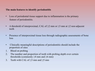 The main features to identify periodontitis
• Loss of periodontal tissue support due to inflammation is the primary
feature of periodontitis.
• A threshold of interproximal, CAL of ≥2 mm or ≥3 mm at ≥2 non‐adjacent
teeth
• Presence of interproximal tissue loss through radiographic assessments of bone
loss
• Clinically meaningful descriptions of periodontitis should include the
proportion of sites
1. Bleed on probing
2. The number and proportion of teeth with probing depth over certain
thresholds (commonly ≥4 mm and ≥6 mm)
3. Teeth with CAL of ≥3 mm and ≥5 mm
 