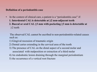Definition of a periodontitis case
• In the context of clinical care, a patient is a “periodontitis case” if:
1. Interdental CAL is detectable at ≥2 non‐adjacent teeth
2. Buccal or oral CAL ≥3 mm with pocketing ≥3 mm is detectable at
≥2 teeth
The observed CAL cannot be ascribed to non‐periodontitis‐related causes
such as:
1) Gingival recession of traumatic origin
2) Dental caries extending in the cervical area of the tooth
3) The presence of CAL on the distal aspect of a second molar and
associated with malposition or extraction of a third molar
4) An endodontic lesion draining through the marginal periodontium
5) the occurrence of a vertical root fracture
 