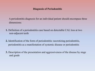Diagnosis of Periodontitis
A periodontitis diagnosis for an individual patient should encompass three
dimensions:
1. Definition of a periodontitis case based on detectable CAL loss at two
non‐adjacent teeth
2. Identification of the form of periodontitis: necrotizing periodontitis,
periodontitis as a manifestation of systemic disease or periodontitis
3. Description of the presentation and aggressiveness of the disease by stage
and grade
 