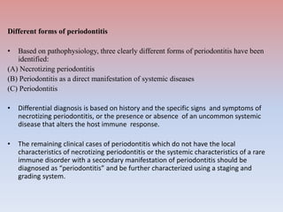 Different forms of periodontitis
• Based on pathophysiology, three clearly different forms of periodontitis have been
identified:
(A) Necrotizing periodontitis
(B) Periodontitis as a direct manifestation of systemic diseases
(C) Periodontitis
• Differential diagnosis is based on history and the specific signs and symptoms of
necrotizing periodontitis, or the presence or absence of an uncommon systemic
disease that alters the host immune response.
• The remaining clinical cases of periodontitis which do not have the local
characteristics of necrotizing periodontitis or the systemic characteristics of a rare
immune disorder with a secondary manifestation of periodontitis should be
diagnosed as “periodontitis” and be further characterized using a staging and
grading system.
 