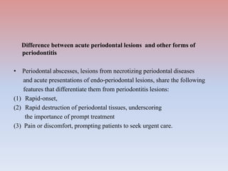 Difference between acute periodontal lesions and other forms of
periodontitis
• Periodontal abscesses, lesions from necrotizing periodontal diseases
and acute presentations of endo‐periodontal lesions, share the following
features that differentiate them from periodontitis lesions:
(1) Rapid‐onset,
(2) Rapid destruction of periodontal tissues, underscoring
the importance of prompt treatment
(3) Pain or discomfort, prompting patients to seek urgent care.
 