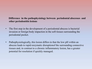 Difference in the pathophysiology between periodontal abscesses and
other periodontitis lesions
• The first step in the development of a periodontal abscess is bacterial
invasion or foreign body impaction in the soft tissues surrounding the
periodontal pocket.
• Pathophysiologically, this lesion differs in that the low pH within an
abscess leads to rapid enzymatic disruptionof the surrounding connective
tissues and, in contrast to a chronic inflammatory lesion, has a greater
potential for resolution if quickly managed.
 