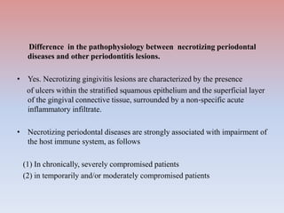 Difference in the pathophysiology between necrotizing periodontal
diseases and other periodontitis lesions.
• Yes. Necrotizing gingivitis lesions are characterized by the presence
of ulcers within the stratified squamous epithelium and the superficial layer
of the gingival connective tissue, surrounded by a non‐specific acute
inflammatory infiltrate.
• Necrotizing periodontal diseases are strongly associated with impairment of
the host immune system, as follows
(1) In chronically, severely compromised patients
(2) in temporarily and/or moderately compromised patients
 