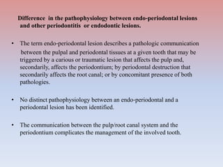 Difference in the pathophysiology between endo‐periodontal lesions
and other periodontitis or endodontic lesions.
• The term endo‐periodontal lesion describes a pathologic communication
between the pulpal and periodontal tissues at a given tooth that may be
triggered by a carious or traumatic lesion that affects the pulp and,
secondarily, affects the periodontium; by periodontal destruction that
secondarily affects the root canal; or by concomitant presence of both
pathologies.
• No distinct pathophysiology between an endo‐periodontal and a
periodontal lesion has been identified.
• The communication between the pulp/root canal system and the
periodontium complicates the management of the involved tooth.
 