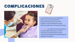 COMPLICACIONES
Laperiodontitispuedecausarlapérdidade
dientes.Labacteriaresponsabledela
periodontitispuedeentrareneltorrente
sanguíneoatravésdeltejidodelasencías,
afectandoposiblementeaotraspartesdelcuerpo.
Porejemplo, laperiodontitisestárelacionadacon
lasenfermedadesrespiratorias,laartritis
reumatoide,laenfermedaddelasarterias
coronariasylosproblemasdecontroldelaglucosa
sanguíneaenladiabetes.
 