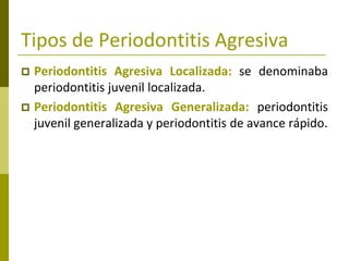 Tipos de Periodontitis Agresiva
 Periodontitis Agresiva Localizada: se denominaba
  periodontitis juvenil localizada.
 Periodontitis Agresiva Generalizada: periodontitis
  juvenil generalizada y periodontitis de avance rápido.
 