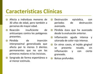 Características Clínicas
   Afecta a individuos menores de          Destrucción     episódica,     con
    30 años de edad, pero también a          períodos      de       destrucción
    personas de mayor edad.                  avanzada.
   Reacción      insuficiente      de      Pérdida ósea que ha avanzado
    anticuerpos contra los patógenos         desde la evaluación anterior.
    presentes.                              Inflamación aguda intensa y
   Pérdida        de        inserción       ulcerada de color rojo intenso.
    interproximal generalizada que          En otros casos, el tejido gingival
    afecta por lo menos 3 dientes            se    presenta      rosado,     sin
    permanentes que no son los               inflamación    y     con     cierto
    primeros molares ni los incisivos.       graneado.
   Sangrado de forma espontánea o          Bolsas profundas.
    al menor estímulo.
 